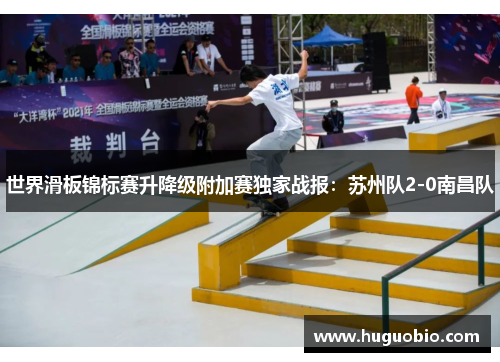 世界滑板锦标赛升降级附加赛独家战报：苏州队2-0南昌队
